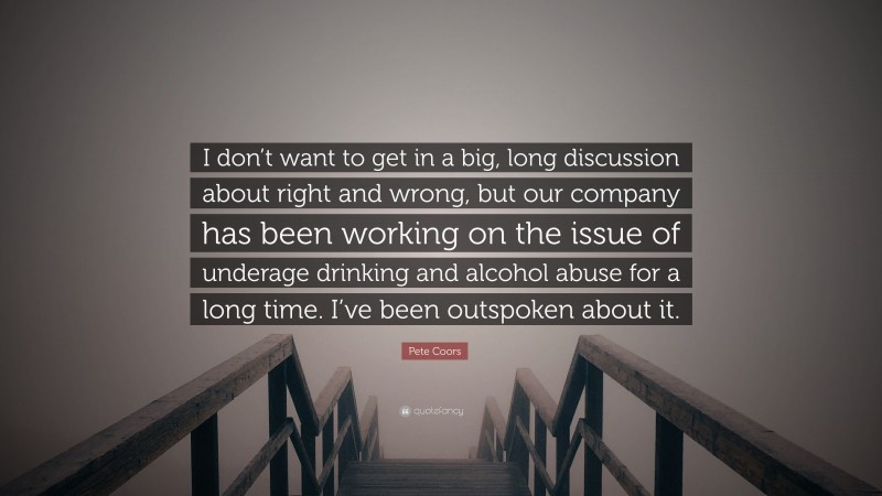Pete Coors Quote: “I don’t want to get in a big, long discussion about right and wrong, but our company has been working on the issue of underage drinking and alcohol abuse for a long time. I’ve been outspoken about it.”