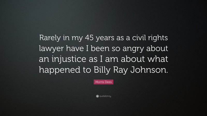 Morris Dees Quote: “Rarely in my 45 years as a civil rights lawyer have I been so angry about an injustice as I am about what happened to Billy Ray Johnson.”