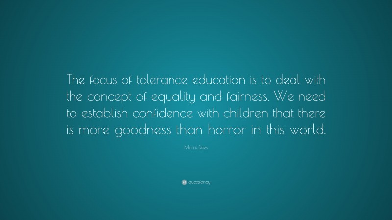 Morris Dees Quote: “The focus of tolerance education is to deal with the concept of equality and fairness. We need to establish confidence with children that there is more goodness than horror in this world.”