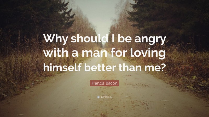 Francis Bacon Quote: “Why should I be angry with a man for loving himself better than me?”