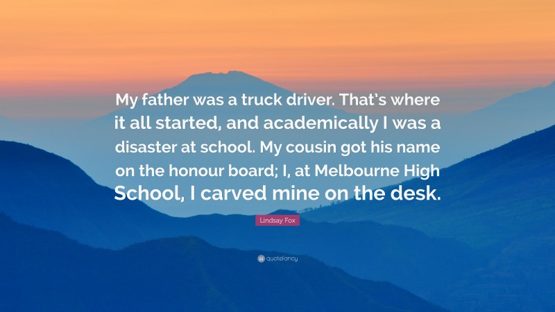 Lindsay Fox Quote: “My father was a truck driver. That’s where it all started, and academically I was a disaster at school. My cousin got his name on the honour board; I, at Melbourne High School, I carved mine on the desk.”