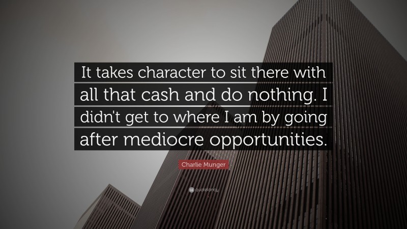 Charlie Munger Quote: “It takes character to sit there with all that cash and do nothing. I didn’t get to where I am by going after mediocre opportunities.”