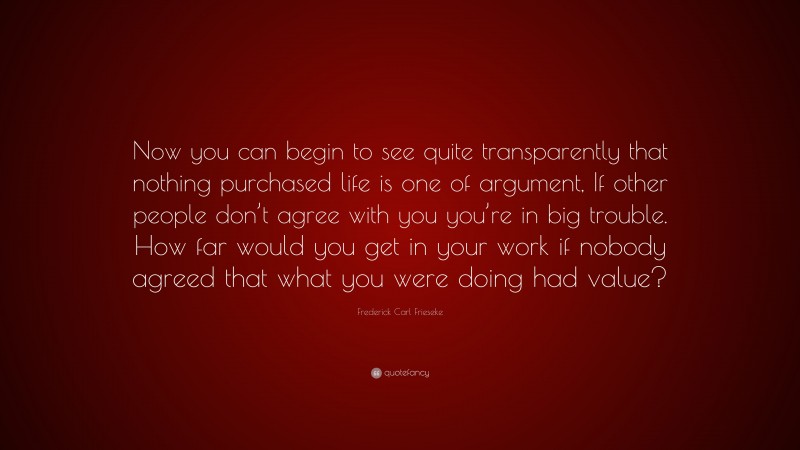 Frederick Carl Frieseke Quote: “Now you can begin to see quite transparently that nothing purchased life is one of argument, If other people don’t agree with you you’re in big trouble. How far would you get in your work if nobody agreed that what you were doing had value?”