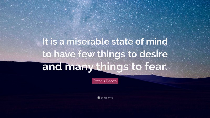 Francis Bacon Quote: “It is a miserable state of mind to have few things to desire and many things to fear.”