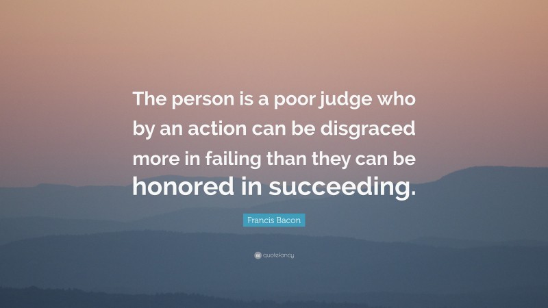 Francis Bacon Quote: “The person is a poor judge who by an action can be disgraced more in failing than they can be honored in succeeding.”