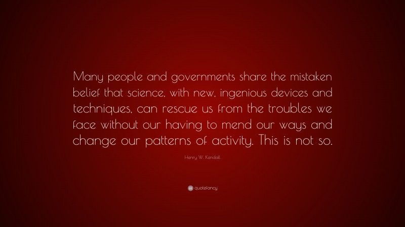 Henry W. Kendall Quote: “Many people and governments share the mistaken belief that science, with new, ingenious devices and techniques, can rescue us from the troubles we face without our having to mend our ways and change our patterns of activity. This is not so.”