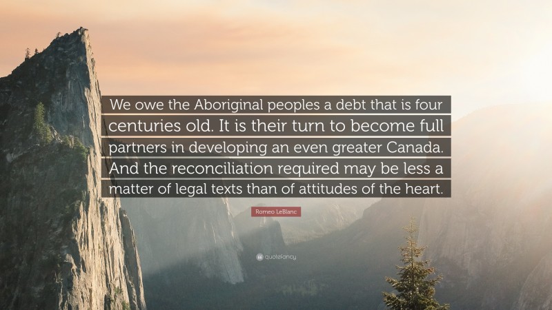 Romeo LeBlanc Quote: “We owe the Aboriginal peoples a debt that is four centuries old. It is their turn to become full partners in developing an even greater Canada. And the reconciliation required may be less a matter of legal texts than of attitudes of the heart.”