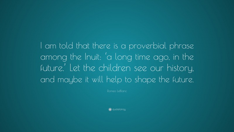 Romeo LeBlanc Quote: “I am told that there is a proverbial phrase among the Inuit: ‘a long time ago, in the future.’ Let the children see our history, and maybe it will help to shape the future.”