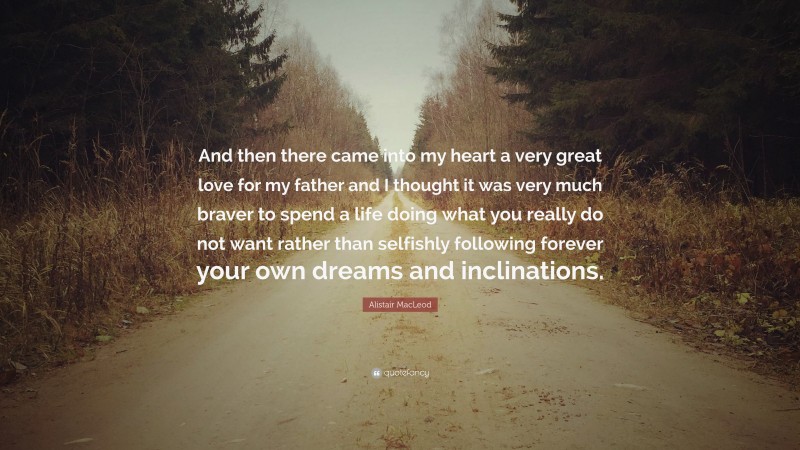 Alistair MacLeod Quote: “And then there came into my heart a very great love for my father and I thought it was very much braver to spend a life doing what you really do not want rather than selfishly following forever your own dreams and inclinations.”