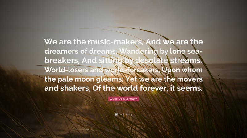 Arthur O'Shaughnessy Quote: “We are the music-makers, And we are the dreamers of dreams, Wandering by lone sea-breakers, And sitting by desolate streams. World-losers and world-forsakers, Upon whom the pale moon gleams; Yet we are the movers and shakers, Of the world forever, it seems.”