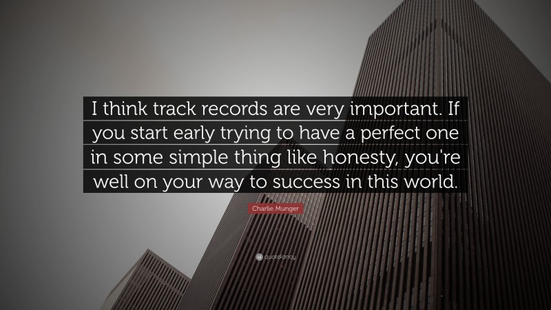 Charlie Munger Quote: “I think track records are very important. If you start early trying to have a perfect one in some simple thing like honesty, you’re well on your way to success in this world.”