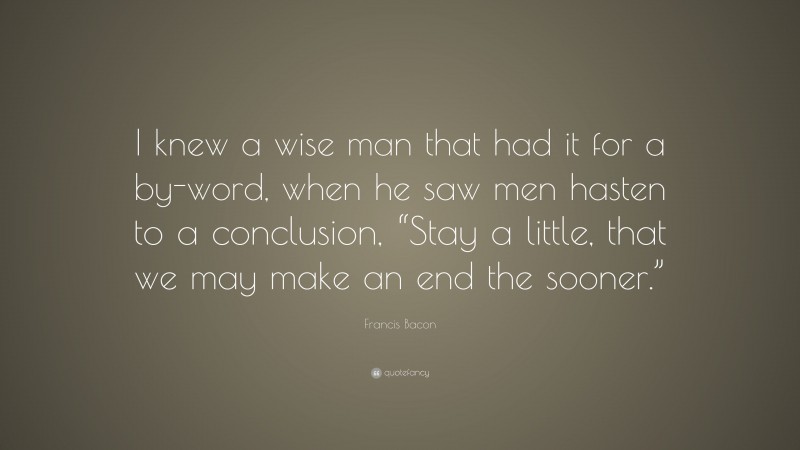 Francis Bacon Quote: “I knew a wise man that had it for a by-word, when he saw men hasten to a conclusion, “Stay a little, that we may make an end the sooner.””