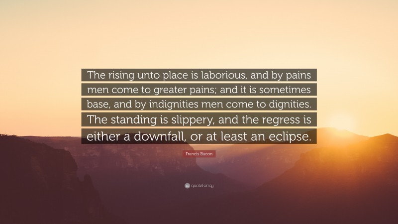 Francis Bacon Quote: “The rising unto place is laborious, and by pains men come to greater pains; and it is sometimes base, and by indignities men come to dignities. The standing is slippery, and the regress is either a downfall, or at least an eclipse.”