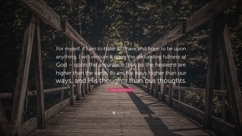 Henry Norris Russell Quote: “For myself, if I am to stake all I have and hope to be upon anything, I will venture it upon the abounding fullness of God – upon the assurance that, as the heavens are higher than the earth, so are His ways higher than our ways, and His thoughts than our thoughts.”