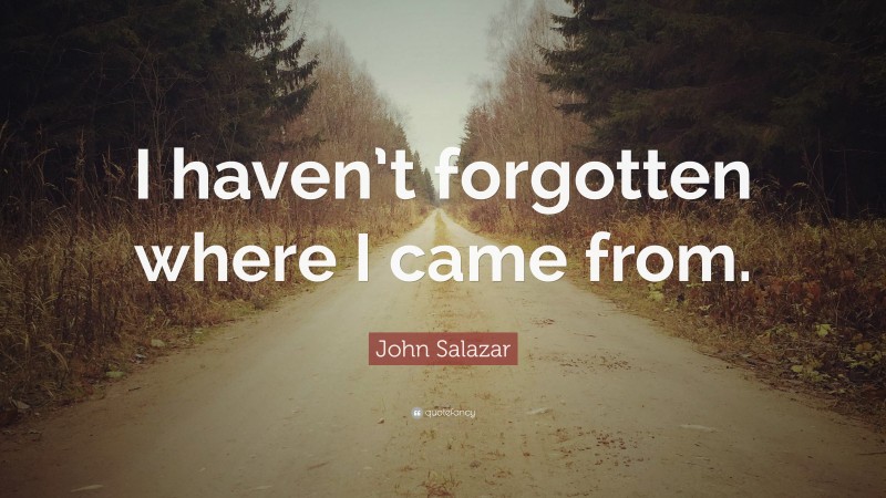 John Salazar Quote: “I haven’t forgotten where I came from.”