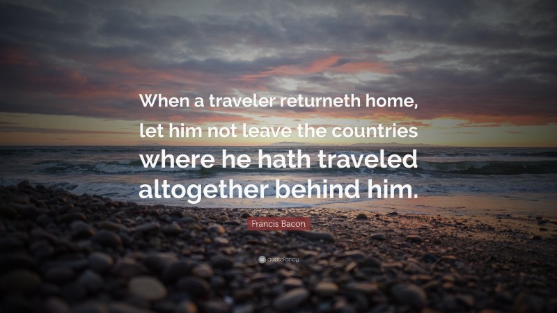 Francis Bacon Quote: “When a traveler returneth home, let him not leave the countries where he hath traveled altogether behind him.”
