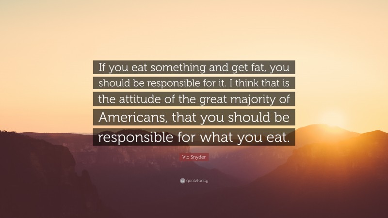 Vic Snyder Quote: “If you eat something and get fat, you should be responsible for it. I think that is the attitude of the great majority of Americans, that you should be responsible for what you eat.”