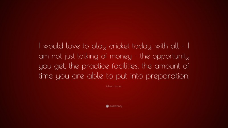 Glenn Turner Quote: “I would love to play cricket today, with all – I am not just talking of money – the opportunity you get, the practice facilities, the amount of time you are able to put into preparation.”