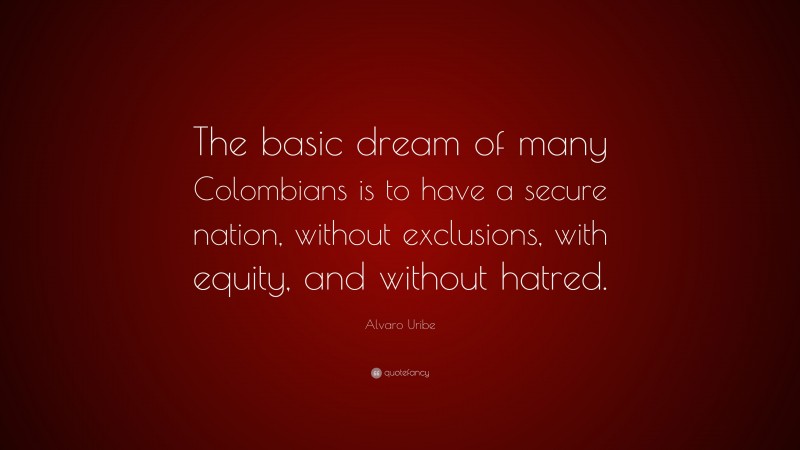Alvaro Uribe Quote: “The basic dream of many Colombians is to have a secure nation, without exclusions, with equity, and without hatred.”