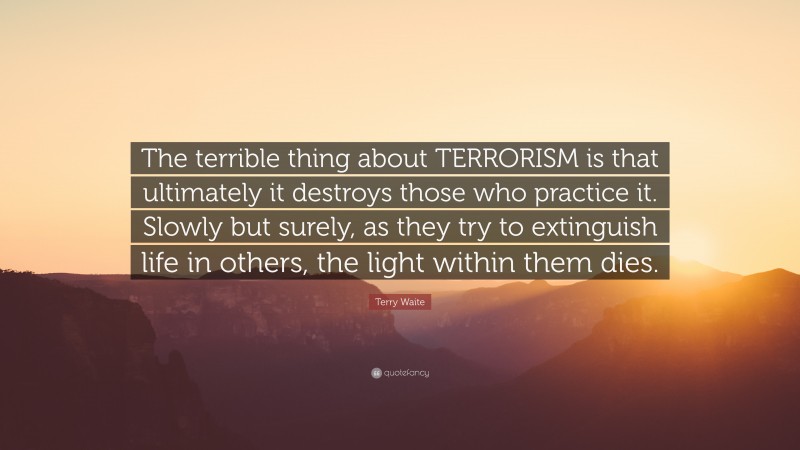 Terry Waite Quote: “The terrible thing about TERRORISM is that ultimately it destroys those who practice it. Slowly but surely, as they try to extinguish life in others, the light within them dies.”