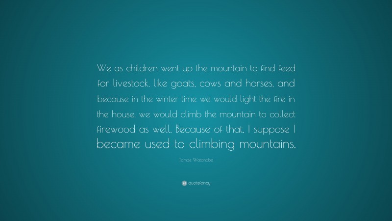 Tamae Watanabe Quote: “We as children went up the mountain to find feed for livestock, like goats, cows and horses, and because in the winter time we would light the fire in the house, we would climb the mountain to collect firewood as well. Because of that, I suppose I became used to climbing mountains.”
