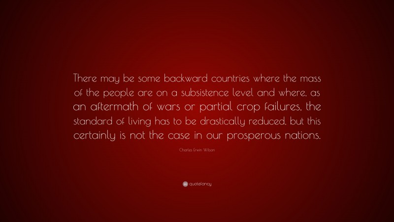 Charles Erwin Wilson Quote: “There may be some backward countries where the mass of the people are on a subsistence level and where, as an aftermath of wars or partial crop failures, the standard of living has to be drastically reduced, but this certainly is not the case in our prosperous nations.”