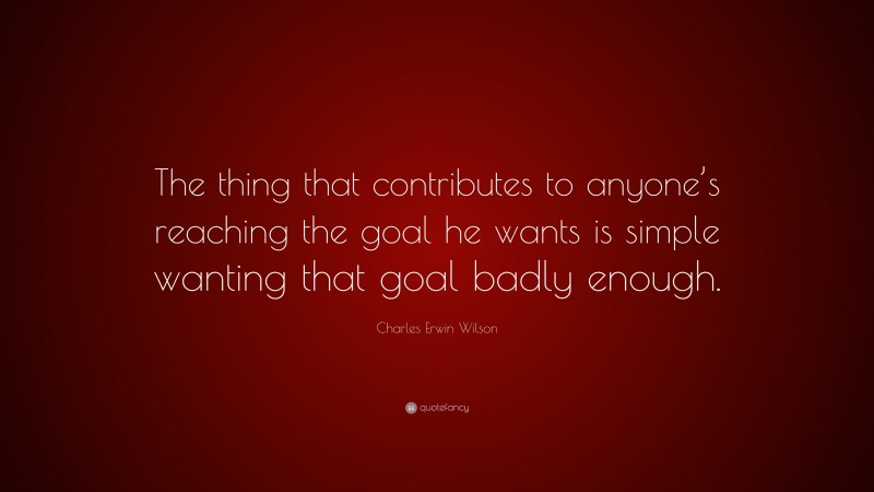 Charles Erwin Wilson Quote: “The thing that contributes to anyone’s reaching the goal he wants is simple wanting that goal badly enough.”