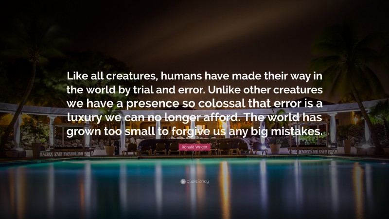 Ronald Wright Quote: “Like all creatures, humans have made their way in the world by trial and error. Unlike other creatures we have a presence so colossal that error is a luxury we can no longer afford. The world has grown too small to forgive us any big mistakes.”