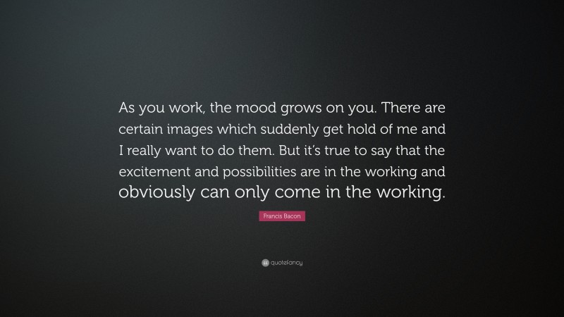 Francis Bacon Quote: “As you work, the mood grows on you. There are certain images which suddenly get hold of me and I really want to do them. But it’s true to say that the excitement and possibilities are in the working and obviously can only come in the working.”