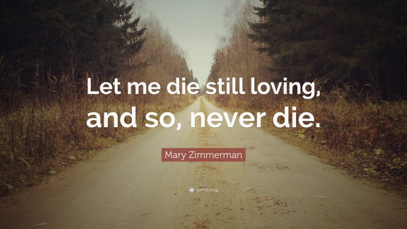 Mary Zimmerman Quote: “Let me die still loving, and so, never die.”