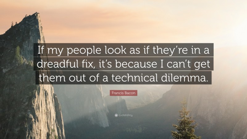 Francis Bacon Quote: “If my people look as if they’re in a dreadful fix, it’s because I can’t get them out of a technical dilemma.”