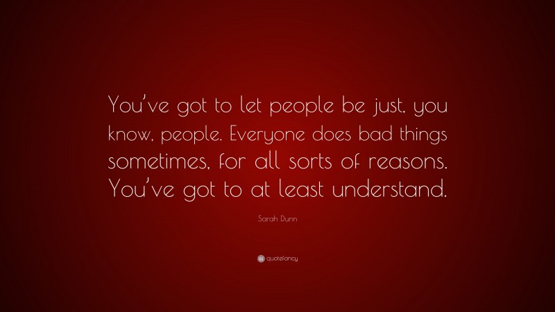 Sarah Dunn Quote: “You’ve got to let people be just, you know, people. Everyone does bad things sometimes, for all sorts of reasons. You’ve got to at least understand.”