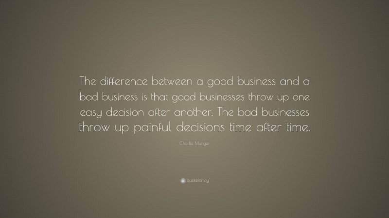 Charlie Munger Quote: “The difference between a good business and a bad business is that good businesses throw up one easy decision after another. The bad businesses throw up painful decisions time after time.”
