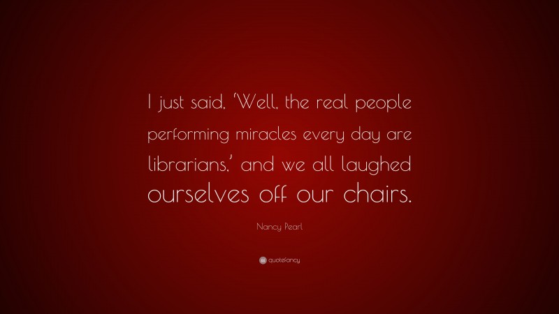 Nancy Pearl Quote: “I just said, ‘Well, the real people performing miracles every day are librarians,’ and we all laughed ourselves off our chairs.”