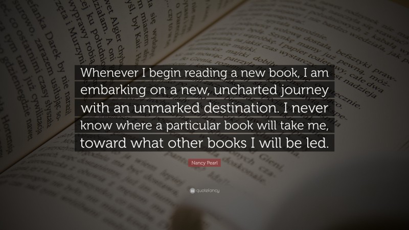 Nancy Pearl Quote: “Whenever I begin reading a new book, I am embarking on a new, uncharted journey with an unmarked destination. I never know where a particular book will take me, toward what other books I will be led.”