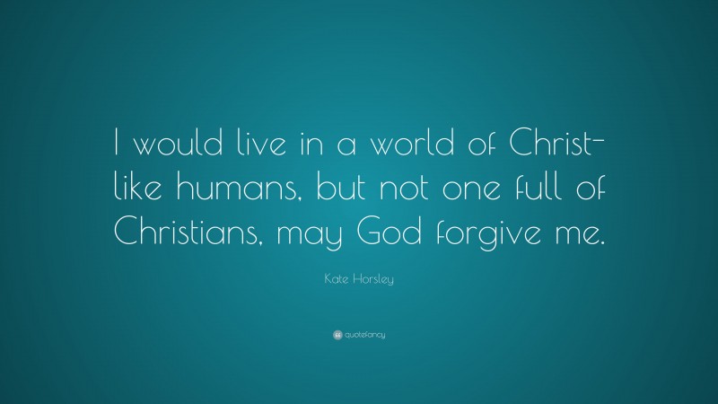 Kate Horsley Quote: “I would live in a world of Christ-like humans, but not one full of Christians, may God forgive me.”