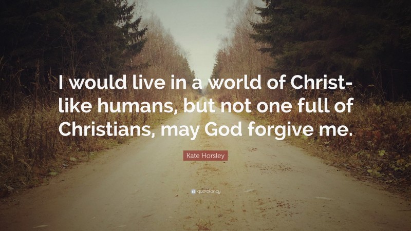 Kate Horsley Quote: “I would live in a world of Christ-like humans, but not one full of Christians, may God forgive me.”