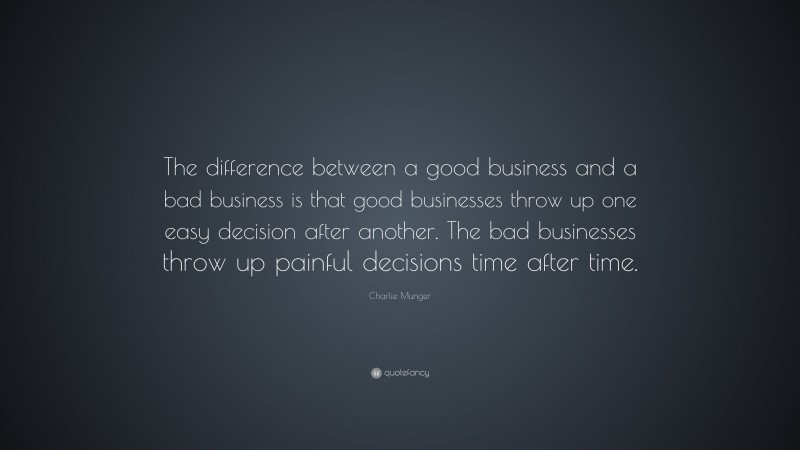 Charlie Munger Quote: “The difference between a good business and a bad business is that good businesses throw up one easy decision after another. The bad businesses throw up painful decisions time after time.”