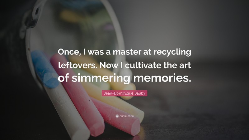 Jean-Dominique Bauby Quote: “Once, I was a master at recycling leftovers. Now I cultivate the art of simmering memories.”