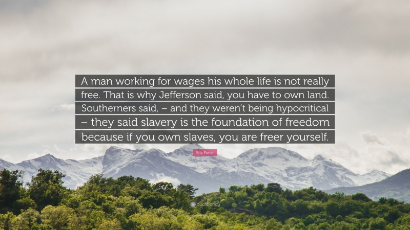 Eric Foner Quote: “A man working for wages his whole life is not really free. That is why Jefferson said, you have to own land. Southerners said, – and they weren’t being hypocritical – they said slavery is the foundation of freedom because if you own slaves, you are freer yourself.”