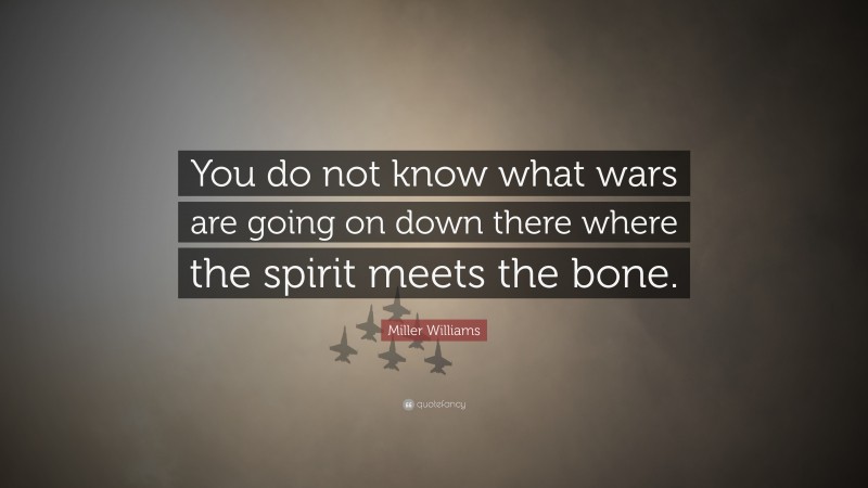 Miller Williams Quote: “You do not know what wars are going on down there where the spirit meets the bone.”
