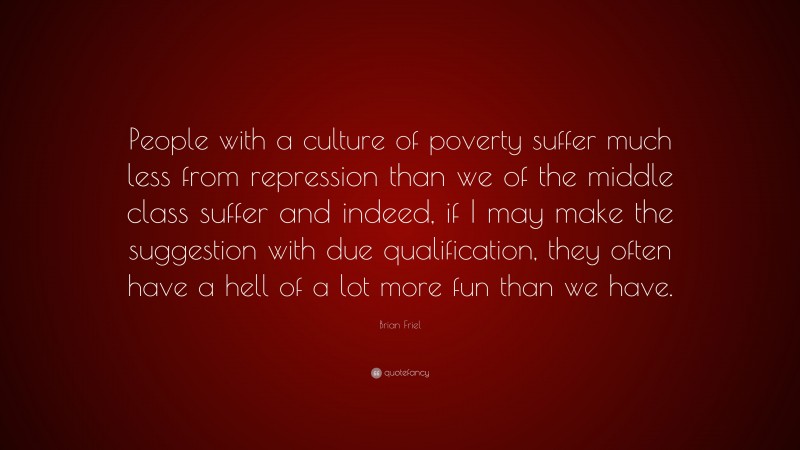 Brian Friel Quote: “People with a culture of poverty suffer much less from repression than we of the middle class suffer and indeed, if I may make the suggestion with due qualification, they often have a hell of a lot more fun than we have.”