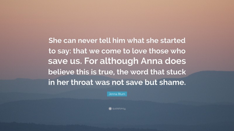 Jenna Blum Quote: “She can never tell him what she started to say: that we come to love those who save us. For although Anna does believe this is true, the word that stuck in her throat was not save but shame.”