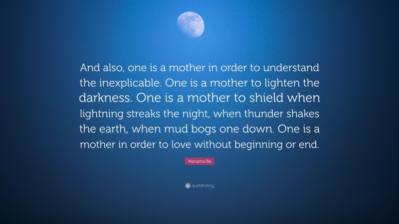 Mariama Bâ Quote: “And also, one is a mother in order to understand the inexplicable. One is a mother to lighten the darkness. One is a mother to shield when lightning streaks the night, when thunder shakes the earth, when mud bogs one down. One is a mother in order to love without beginning or end.”