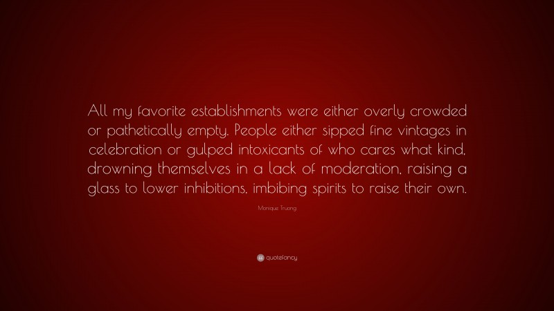 Monique Truong Quote: “All my favorite establishments were either overly crowded or pathetically empty. People either sipped fine vintages in celebration or gulped intoxicants of who cares what kind, drowning themselves in a lack of moderation, raising a glass to lower inhibitions, imbibing spirits to raise their own.”