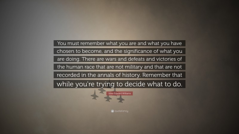 John Edward Williams Quote: “You must remember what you are and what you have chosen to become, and the significance of what you are doing. There are wars and defeats and victories of the human race that are not military and that are not recorded in the annals of history. Remember that while you’re trying to decide what to do.”