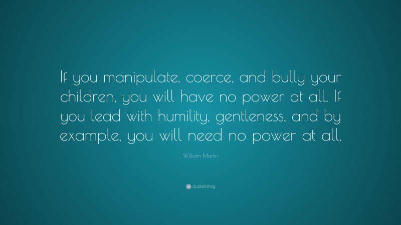 William Martin Quote: “If you manipulate, coerce, and bully your children, you will have no power at all. If you lead with humility, gentleness, and by example, you will need no power at all.”