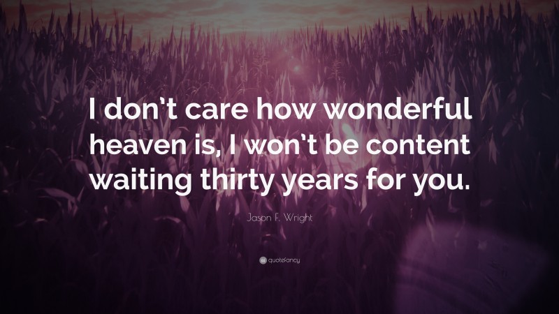 Jason F. Wright Quote: “I don’t care how wonderful heaven is, I won’t be content waiting thirty years for you.”