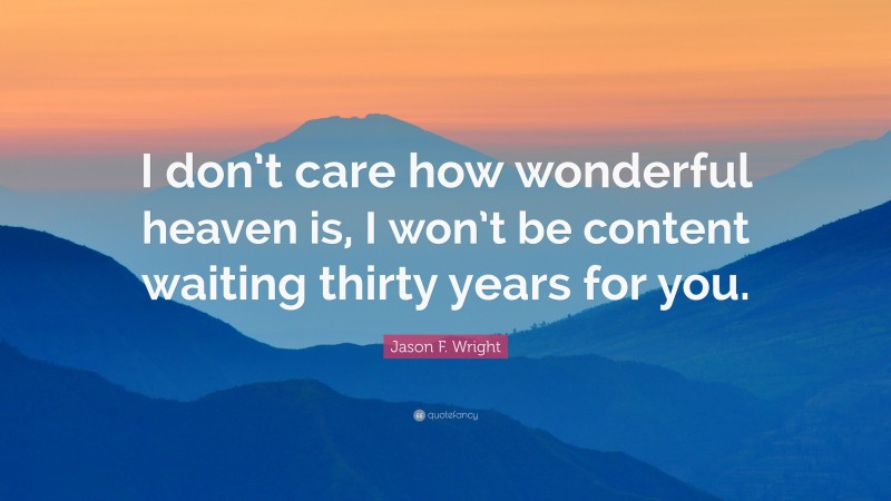 Jason F. Wright Quote: “I don’t care how wonderful heaven is, I won’t be content waiting thirty years for you.”