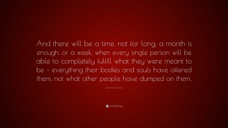 David Grossman Quote: “And there will be a time, not for long, a month is enough, or a week, when every single person will be able to completely fulfill what they were meant to be – everything their bodies and souls have offered them, not what other people have dumped on them.”